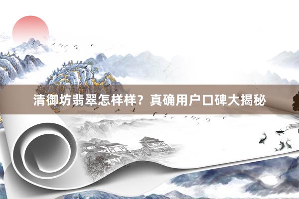 清御坊翡翠怎样样？真确用户口碑大揭秘